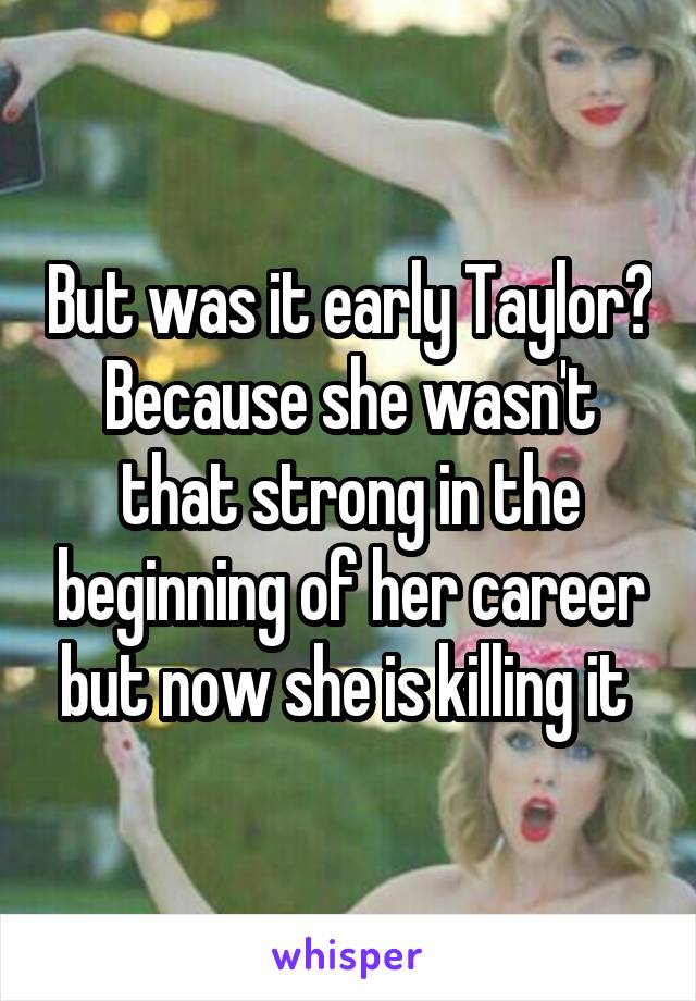 But was it early Taylor? Because she wasn't that strong in the beginning of her career but now she is killing it 