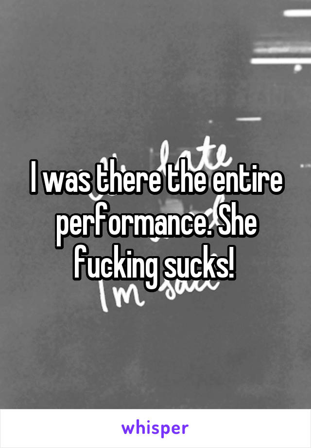I was there the entire performance. She fucking sucks! 