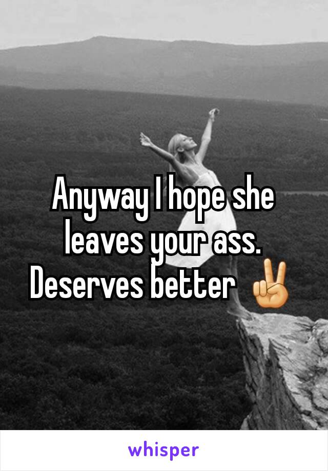Anyway I hope she leaves your ass. Deserves better ✌