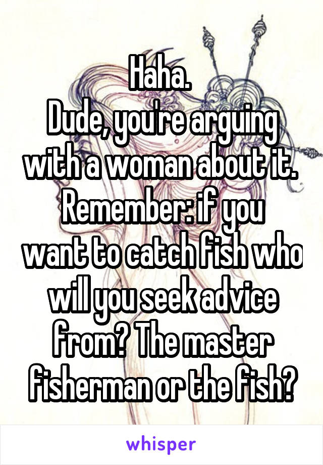 Haha. 
Dude, you're arguing with a woman about it. 
Remember: if you want to catch fish who will you seek advice from? The master fisherman or the fish?