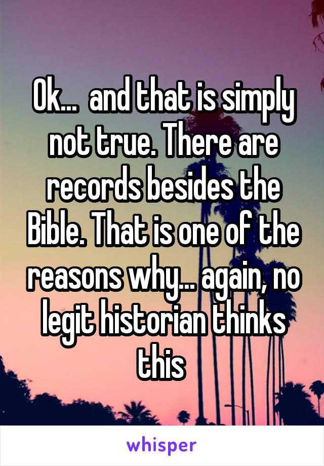 Ok...  and that is simply not true. There are records besides the Bible. That is one of the reasons why... again, no legit historian thinks this 