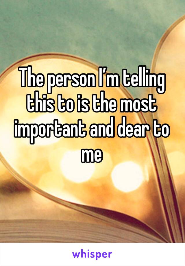 The person I’m telling this to is the most important and dear to me