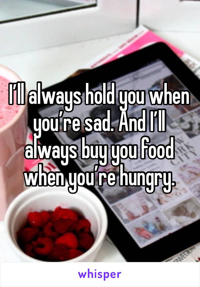 I’ll always hold you when you’re sad. And I’ll always buy you food when you’re hungry. 