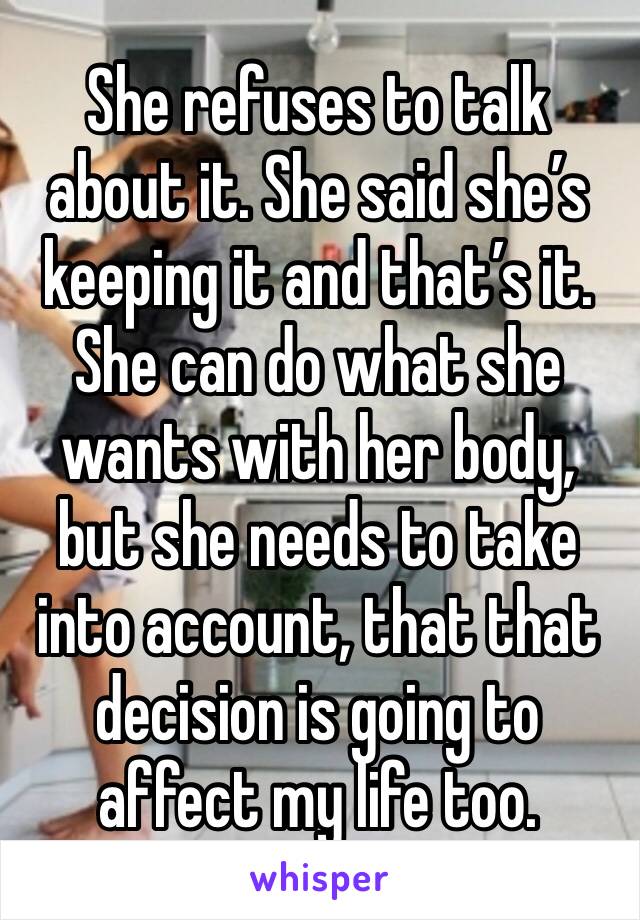 She refuses to talk about it. She said she’s keeping it and that’s it. She can do what she wants with her body, but she needs to take into account, that that decision is going to affect my life too. 