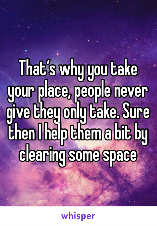That’s why you take your place, people never give they only take. Sure then I help them a bit by clearing some space