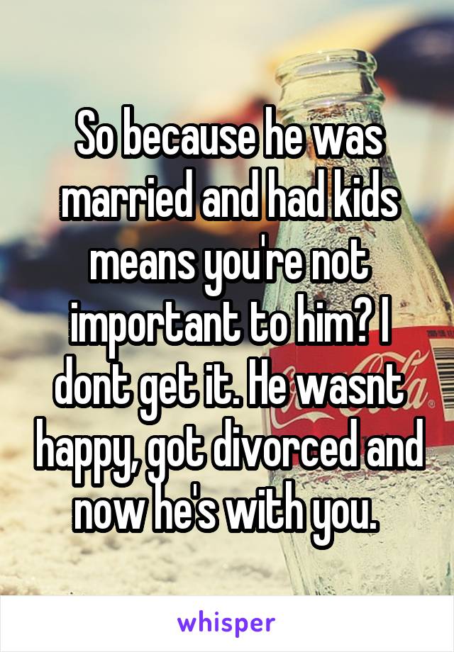 So because he was married and had kids means you're not important to him? I dont get it. He wasnt happy, got divorced and now he's with you. 