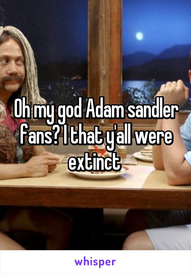 Oh my god Adam sandler fans? I that y'all were extinct 