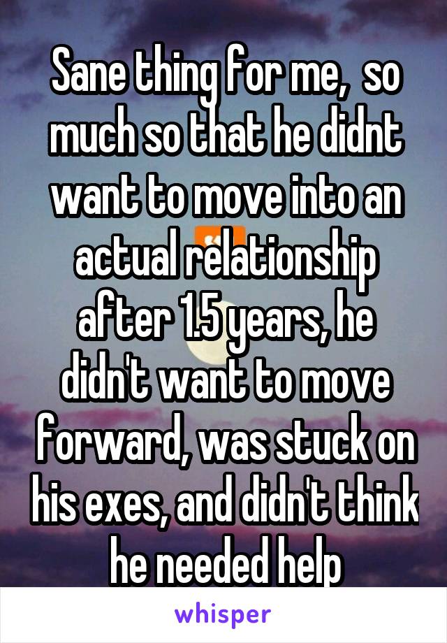 Sane thing for me,  so much so that he didnt want to move into an actual relationship after 1.5 years, he didn't want to move forward, was stuck on his exes, and didn't think he needed help