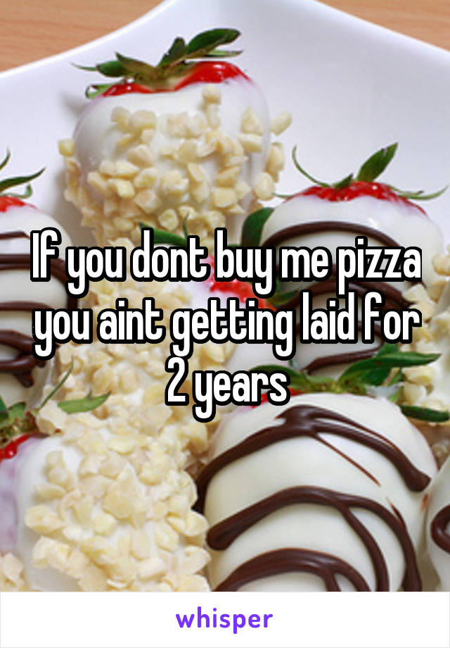 If you dont buy me pizza you aint getting laid for 2 years