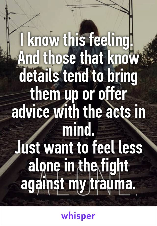 I know this feeling. 
And those that know details tend to bring them up or offer advice with the acts in mind.
Just want to feel less alone in the fight against my trauma.