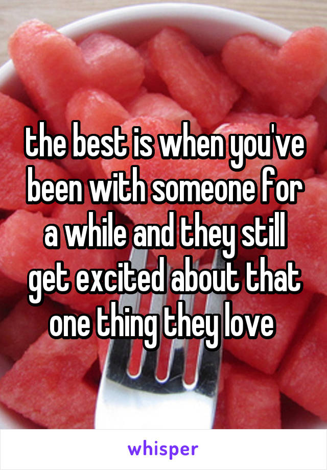 the best is when you've been with someone for a while and they still get excited about that one thing they love 