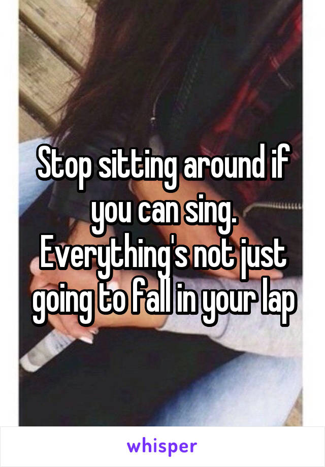 Stop sitting around if you can sing. Everything's not just going to fall in your lap