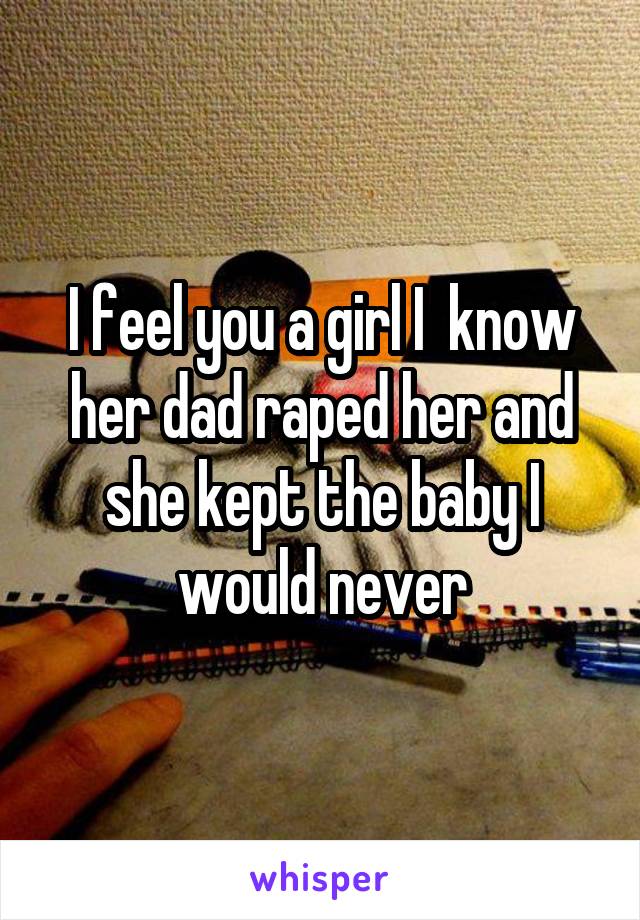 I feel you a girl I  know her dad raped her and she kept the baby I would never