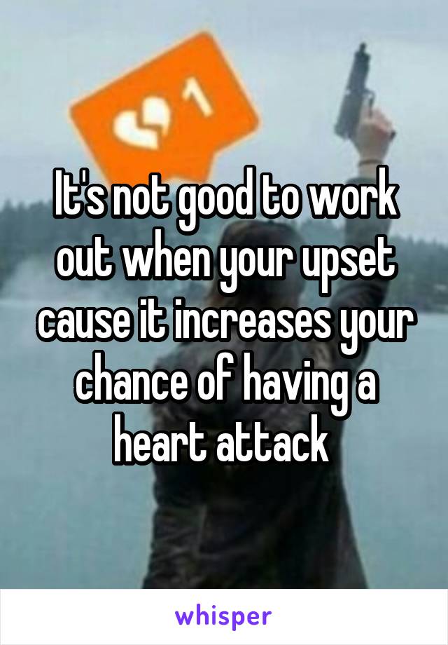 It's not good to work out when your upset cause it increases your chance of having a heart attack 