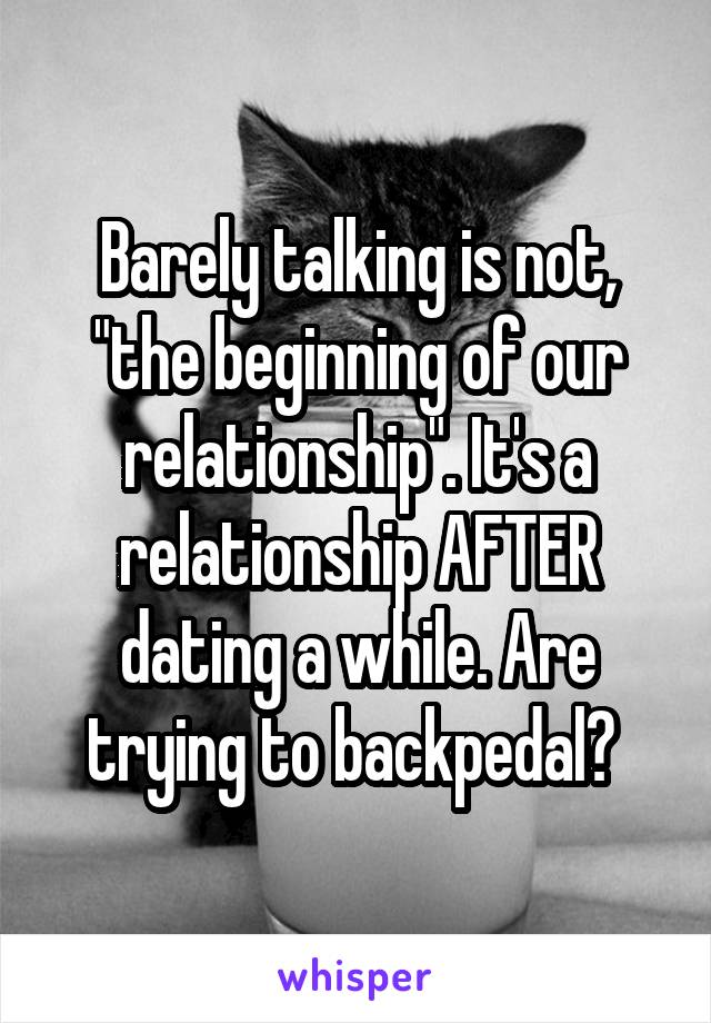 Barely talking is not, "the beginning of our relationship". It's a relationship AFTER dating a while. Are trying to backpedal? 