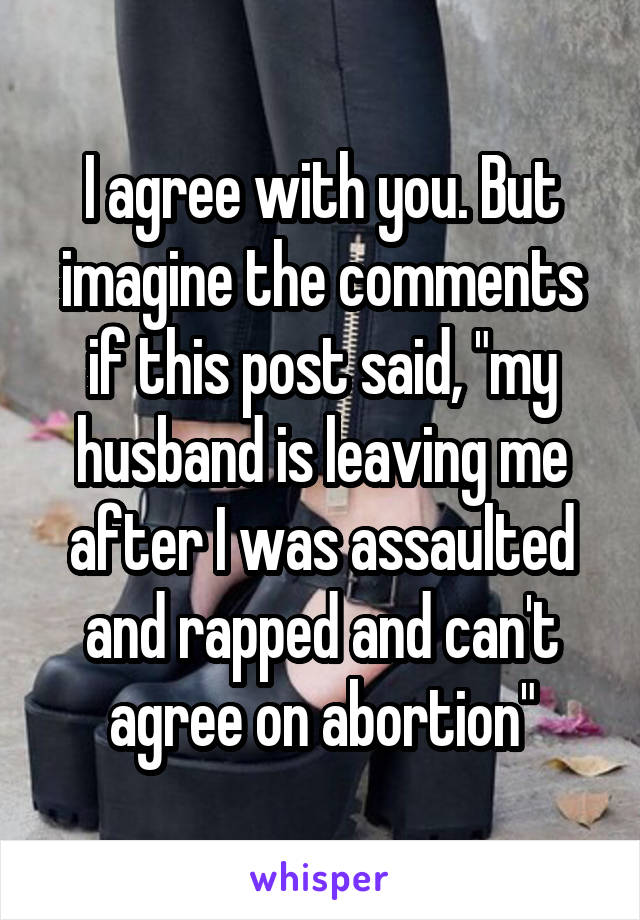 I agree with you. But imagine the comments if this post said, "my husband is leaving me after I was assaulted and rapped and can't agree on abortion"