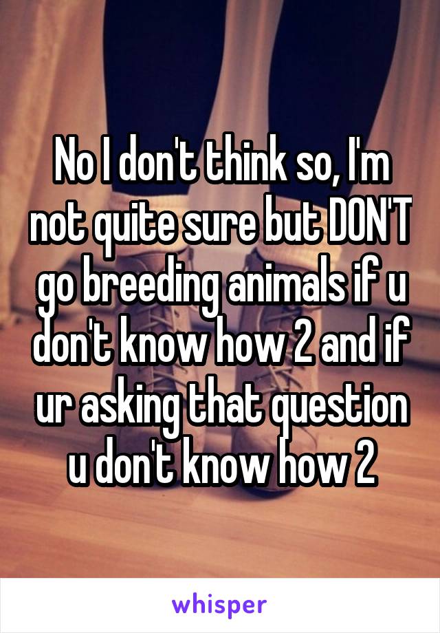 No I don't think so, I'm not quite sure but DON'T go breeding animals if u don't know how 2 and if ur asking that question u don't know how 2