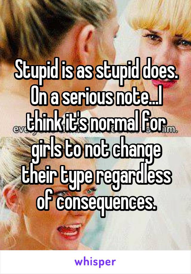 Stupid is as stupid does. On a serious note...I think it's normal for girls to not change their type regardless of consequences.
