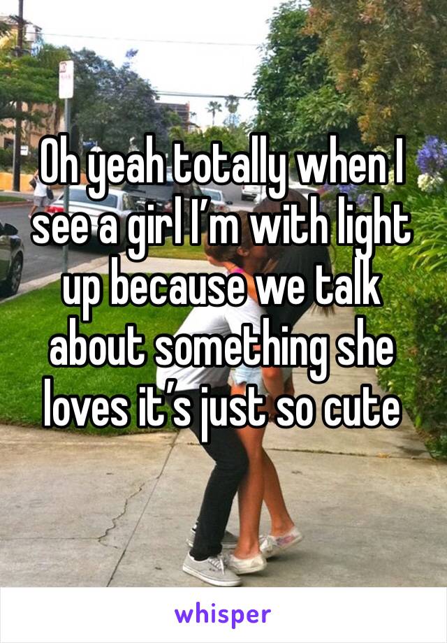 Oh yeah totally when I see a girl I’m with light up because we talk about something she loves it’s just so cute