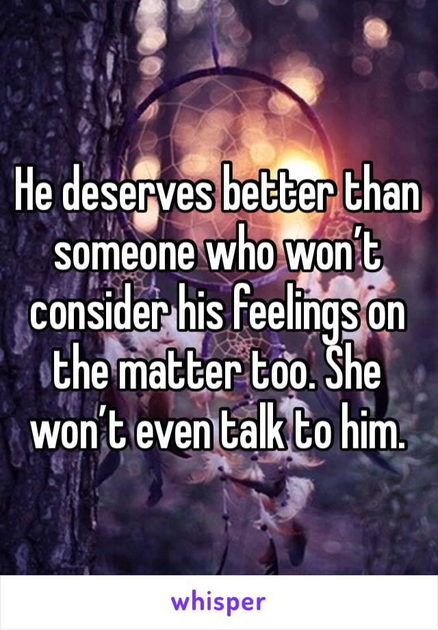 He deserves better than someone who won’t consider his feelings on the matter too. She won’t even talk to him.