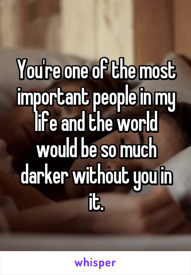 You're one of the most important people in my life and the world would be so much darker without you in it.