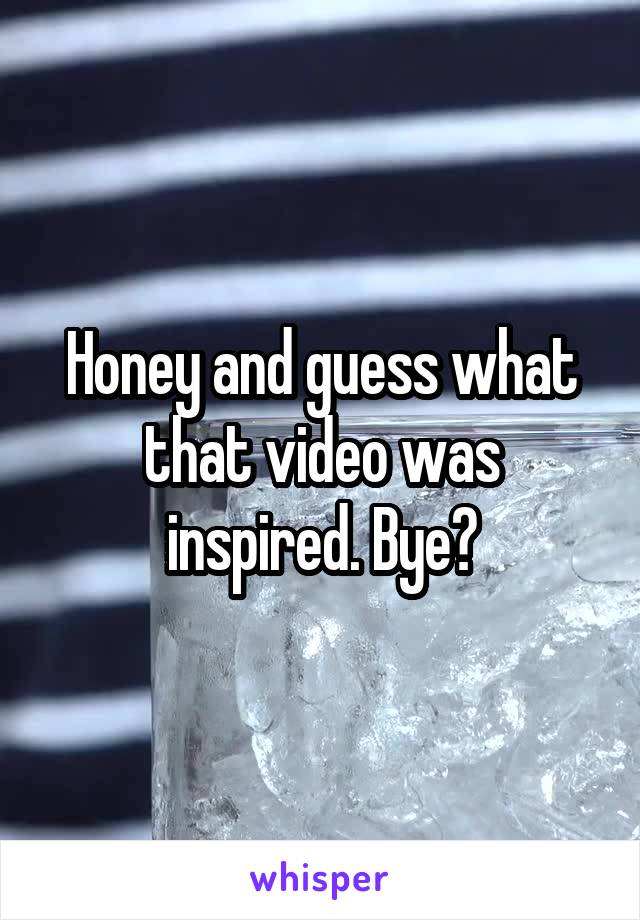 Honey and guess what that video was inspired. Bye?