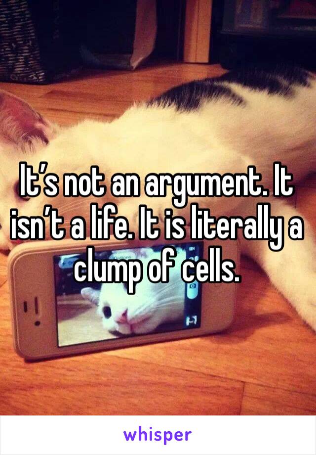 It’s not an argument. It isn’t a life. It is literally a clump of cells.