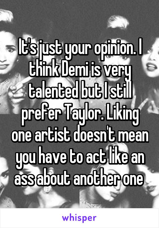 It's just your opinion. I think Demi is very talented but I still prefer Taylor. Liking one artist doesn't mean you have to act like an ass about another one 