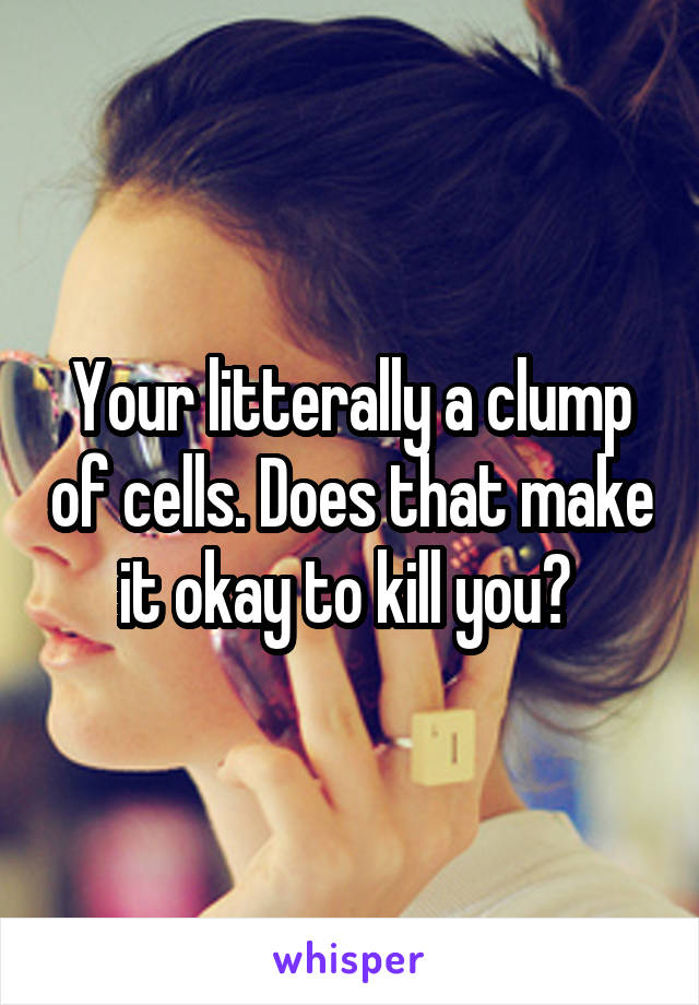 Your litterally a clump of cells. Does that make it okay to kill you? 