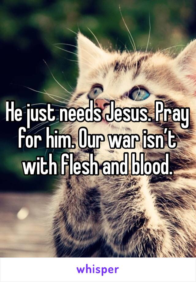 He just needs Jesus. Pray for him. Our war isn’t with flesh and blood.