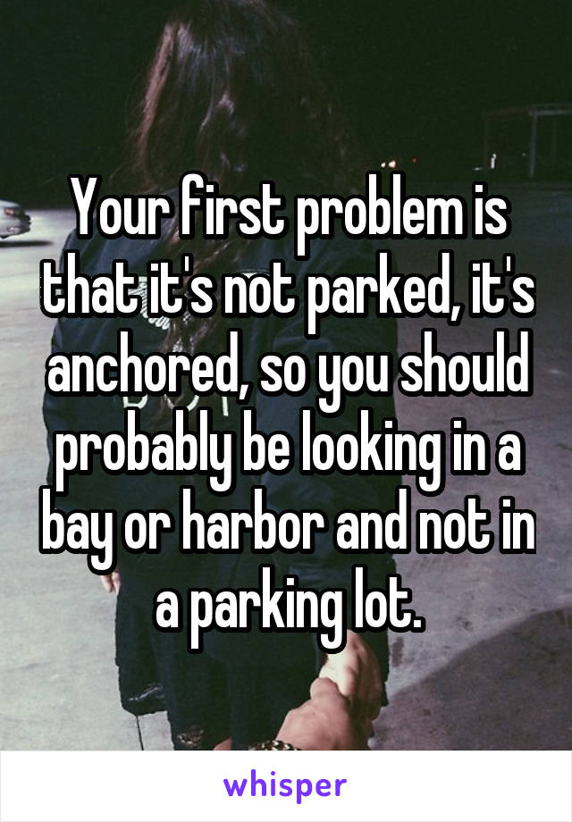 Your first problem is that it's not parked, it's anchored, so you should probably be looking in a bay or harbor and not in a parking lot.