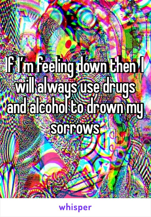If I’m feeling down then I️ will always use drugs and alcohol to drown my sorrows 