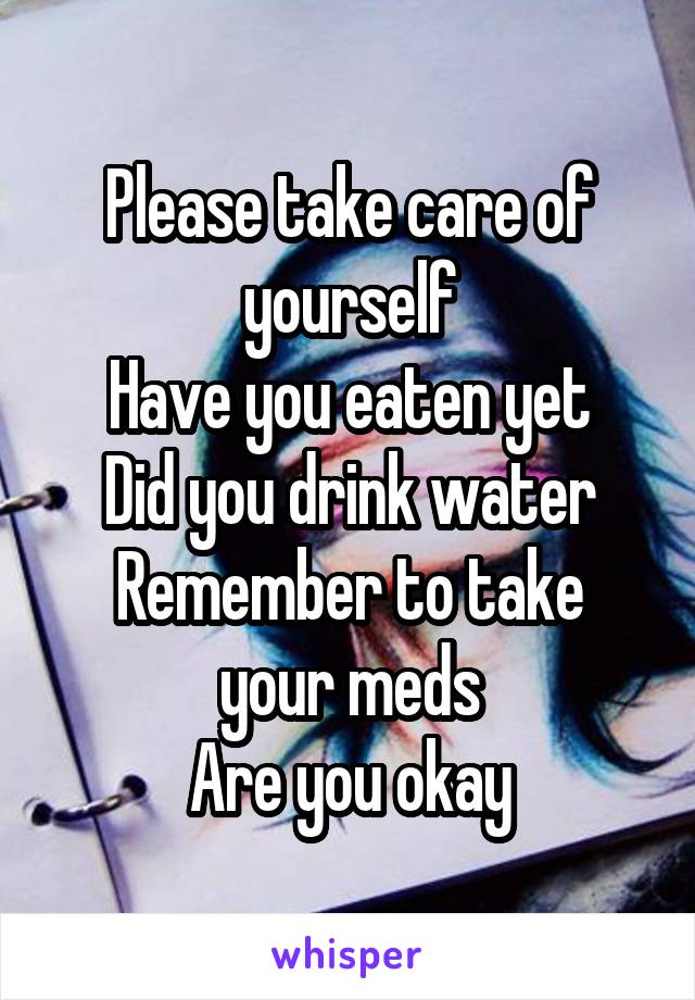 Please take care of yourself
Have you eaten yet
Did you drink water
Remember to take your meds
Are you okay