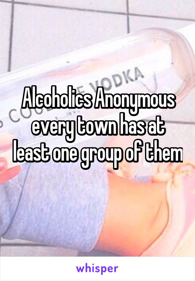 Alcoholics Anonymous every town has at least one group of them 