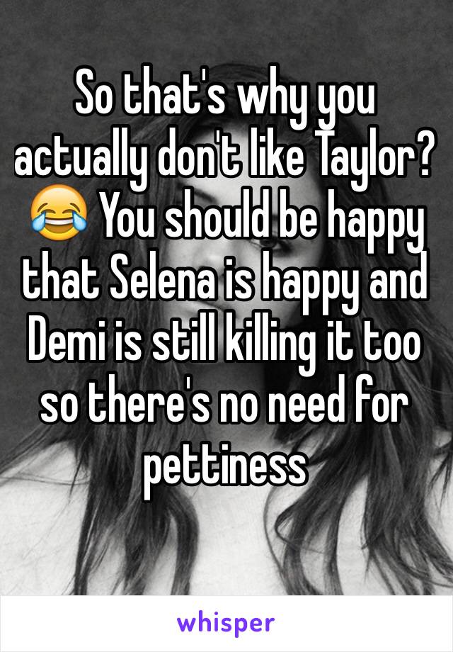 So that's why you actually don't like Taylor? 😂 You should be happy that Selena is happy and Demi is still killing it too so there's no need for pettiness 