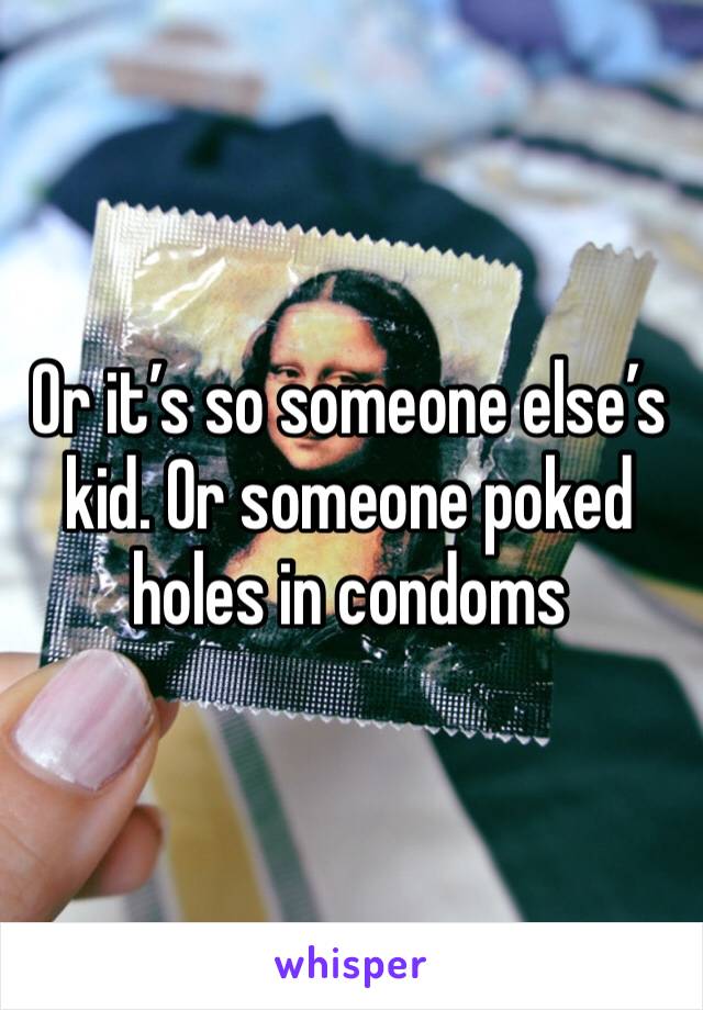 Or it’s so someone else’s kid. Or someone poked holes in condoms