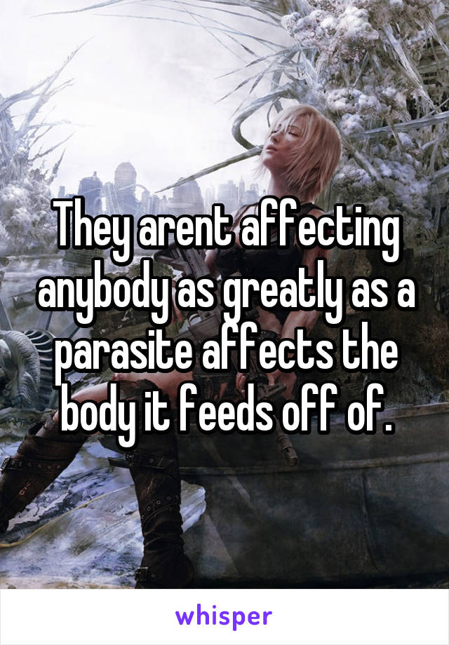 They arent affecting anybody as greatly as a parasite affects the body it feeds off of.