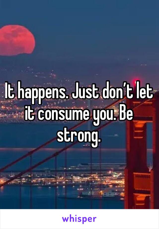 It happens. Just don’t let it consume you. Be strong. 