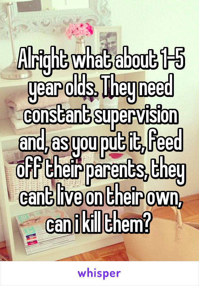 Alright what about 1-5 year olds. They need constant supervision and, as you put it, feed off their parents, they cant live on their own, can i kill them? 