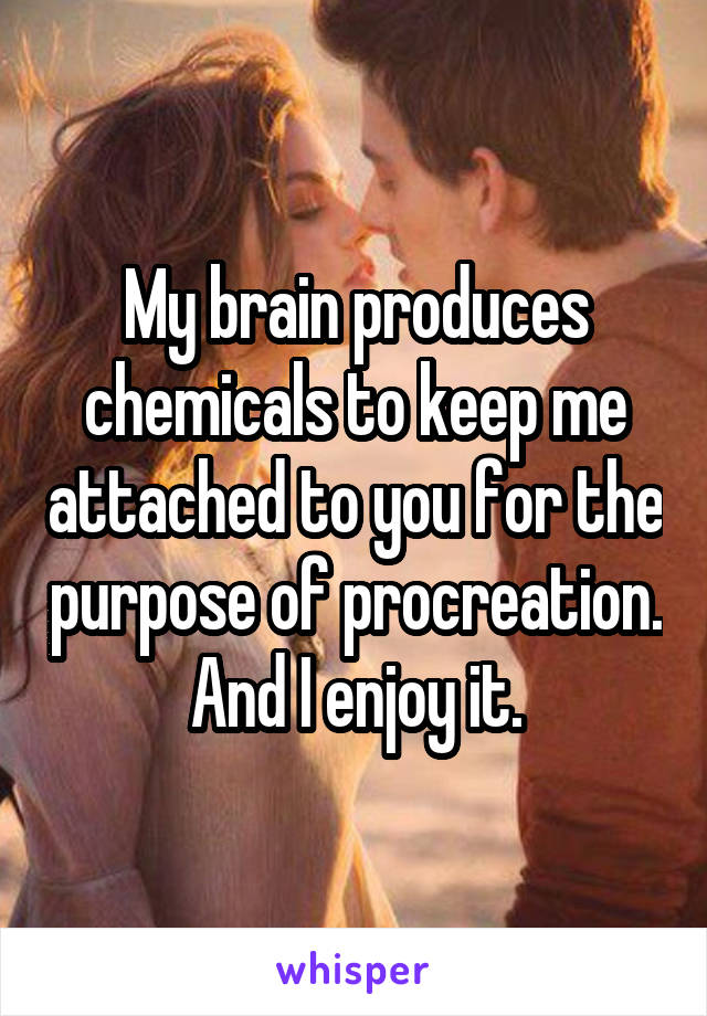 My brain produces chemicals to keep me attached to you for the purpose of procreation. And I enjoy it.