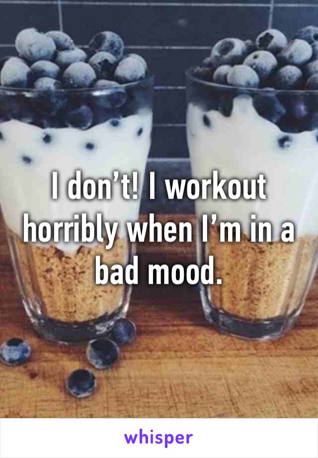 I don’t! I workout horribly when I’m in a bad mood.