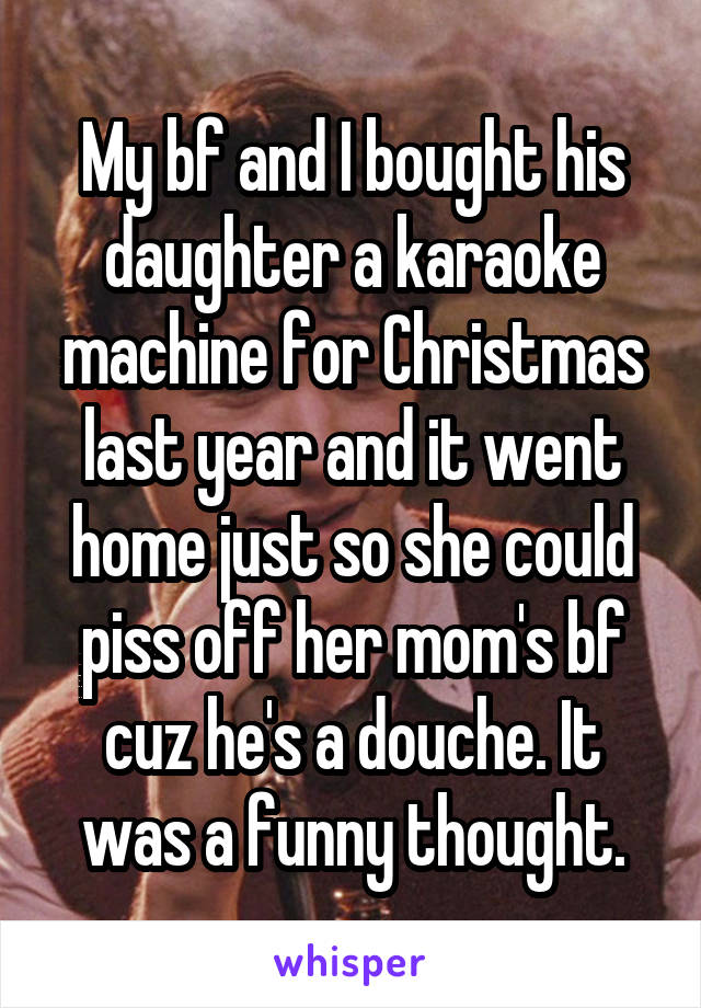 My bf and I bought his daughter a karaoke machine for Christmas last year and it went home just so she could piss off her mom's bf cuz he's a douche. It was a funny thought.