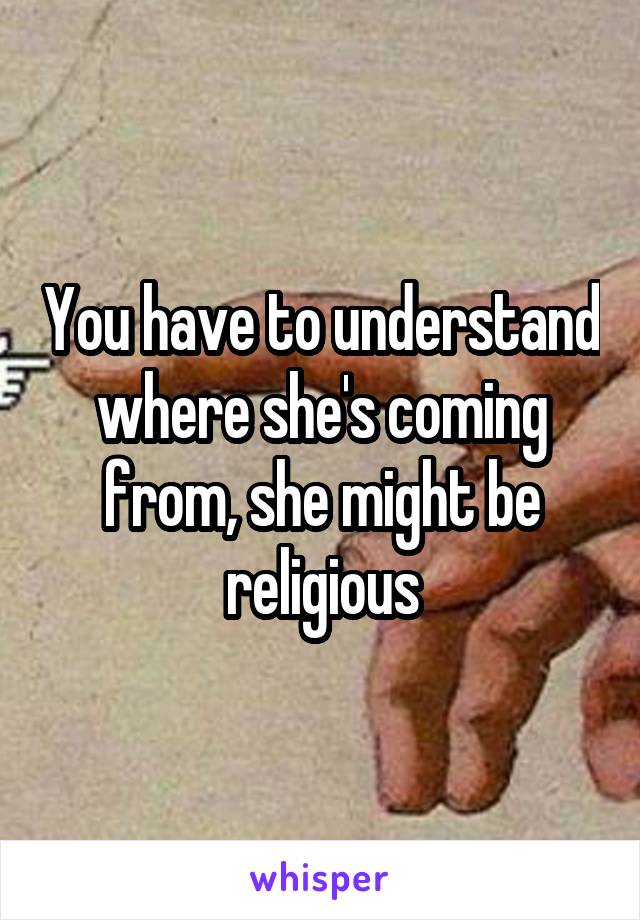 You have to understand where she's coming from, she might be religious
