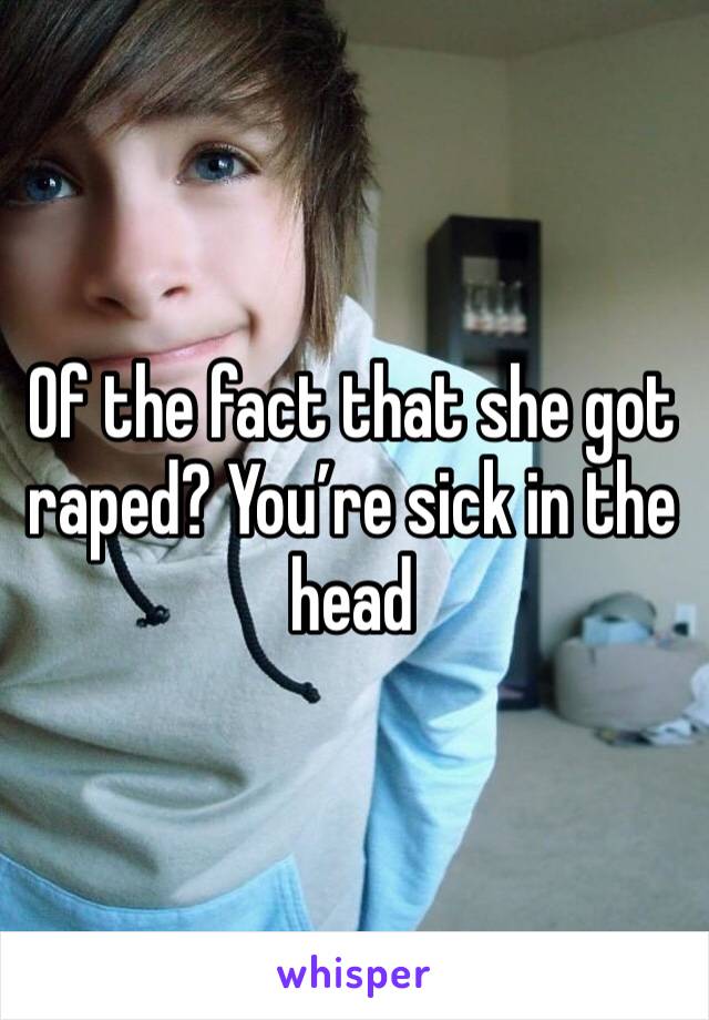 Of the fact that she got raped? You’re sick in the head