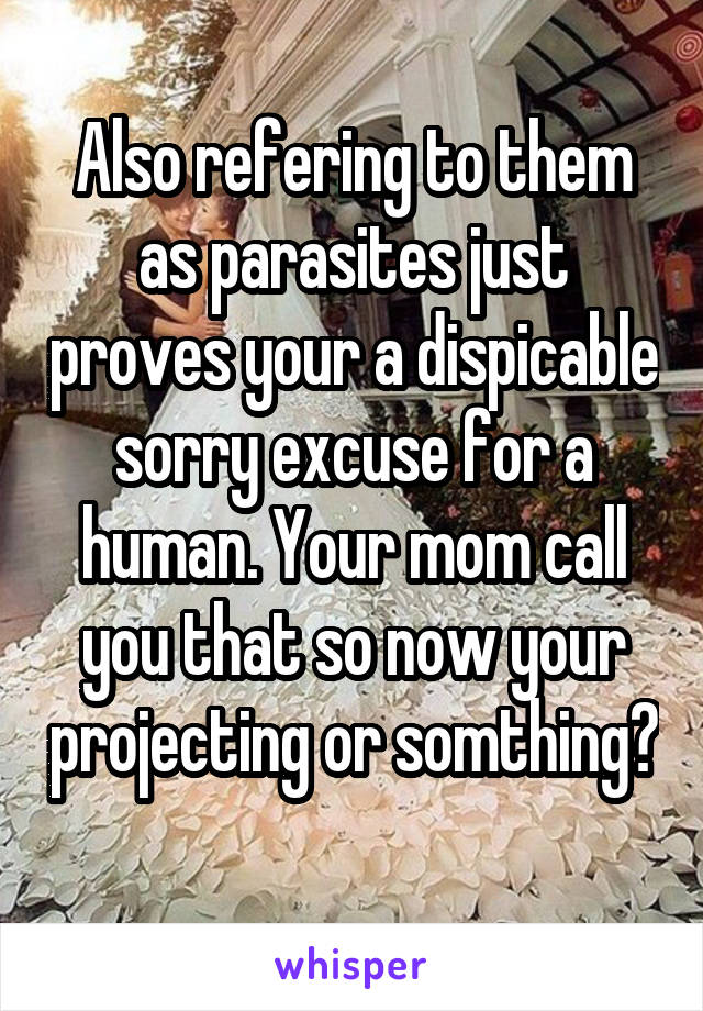 Also refering to them as parasites just proves your a dispicable sorry excuse for a human. Your mom call you that so now your projecting or somthing? 