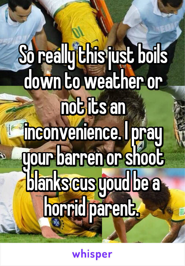 So really this just boils down to weather or not its an inconvenience. I pray your barren or shoot blanks cus youd be a horrid parent. 