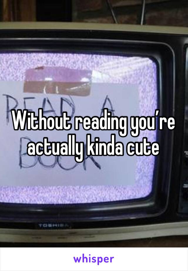 Without reading you’re actually kinda cute