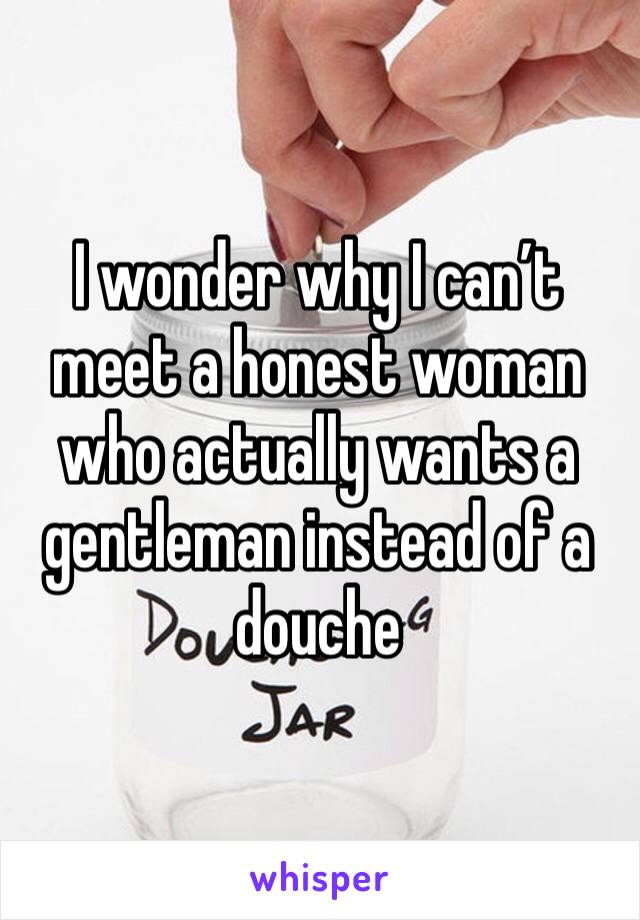 I wonder why I can’t meet a honest woman who actually wants a gentleman instead of a douche