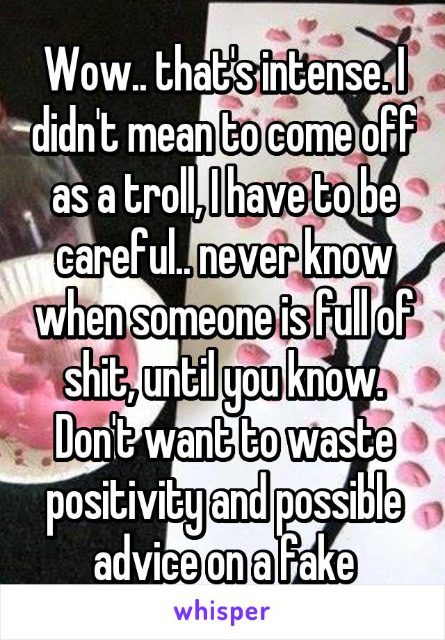 Wow.. that's intense. I didn't mean to come off as a troll, I have to be careful.. never know when someone is full of shit, until you know. Don't want to waste positivity and possible advice on a fake