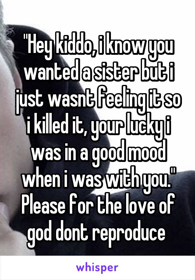 "Hey kiddo, i know you wanted a sister but i just wasnt feeling it so i killed it, your lucky i was in a good mood when i was with you." Please for the love of god dont reproduce 